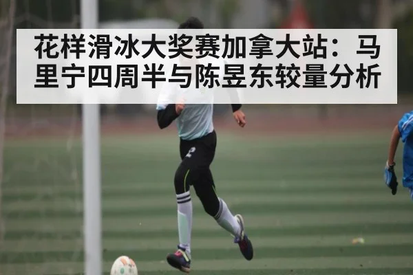 花样滑冰大奖赛加拿大站：马里宁四周半与陈昱东较量分析