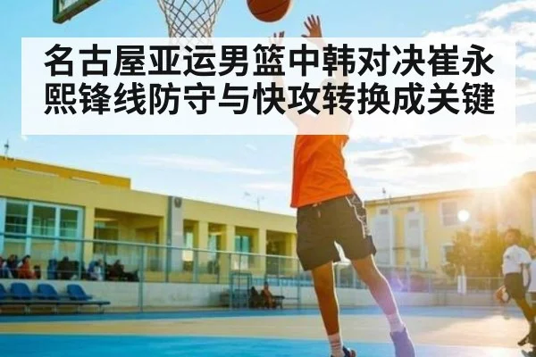 名古屋亚运男篮中韩对决崔永熙锋线防守与快攻转换成关键